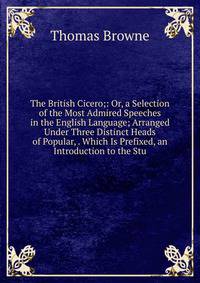 The British Cicero;: Or, a Selection of the Most Admired Speeches in the English Language; Arranged Under Three Distinct Heads of Popular, . Which Is Prefixed, an Introduction to the Stu