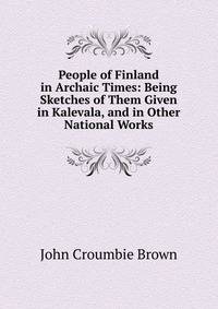People of Finland in Archaic Times: Being Sketches of Them Given in Kalevala, and in Other National Works