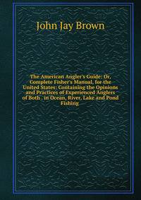 The American Angler's Guide: Or, Complete Fisher's Manual, for the United States: Containing the Opinions and Practices of Experienced Anglers of Both . in Ocean, River, Lake and Pond Fishing .