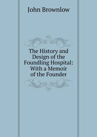 The History and Design of the Foundling Hospital: With a Memoir of the Founder