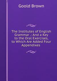 The Institutes of English Grammar .: And a Key to the Oral Exercises, to Which Are Added Four Appendixes .