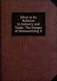Silver in Its Relation to Industry and Trade: The Danger of Demonetizing It