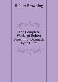 The Complete Works of Robert Browning: Dramatic Lyrics. Etc