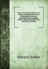 Forty-Four Years of the Life of a Hunter: Being Reminiscences of Meshach Browning, a Maryland Hunter, Roughly Written Down by Himself ; Rev. and Ill. by E. Stabler