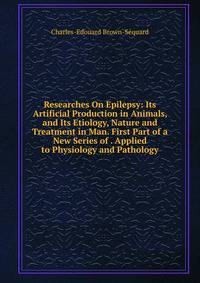 Researches On Epilepsy: Its Artificial Production in Animals, and Its Etiology, Nature and Treatment in Man. First Part of a New Series of . Applied to Physiology and Pathology