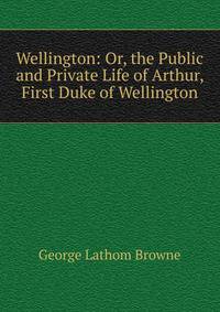 Wellington: Or, the Public and Private Life of Arthur, First Duke of Wellington