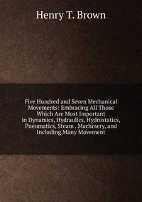 Five Hundred and Seven Mechanical Movements: Embracing All Those Which Are Most Important in Dynamics, Hydraulics, Hydrostatics, Pneumatics, Steam . Machinery, and Including Many Movement