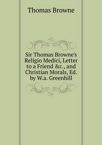 Sir Thomas Browne's Religio Medici, Letter to a Friend &amp;c., and Christian Morals, Ed. by W.a. Greenhill