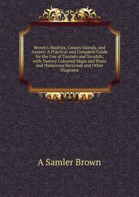 Brown's Madeira, Canary Islands, and Azores: A Practical and Complete Guide for the Use of Tourists and Invalids; with Twenty Coloured Maps and Plans and Numerous Sectional and Other Diagrams