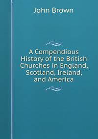 A Compendious History of the British Churches in England, Scotland, Ireland, and America