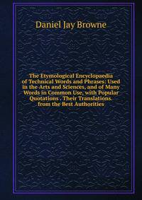 The Etymological Encyclopaedia of Technical Words and Phrases: Used in the Arts and Sciences, and of Many Words in Common Use, with Popular Quotations . Their Translations. from the Best Authorities