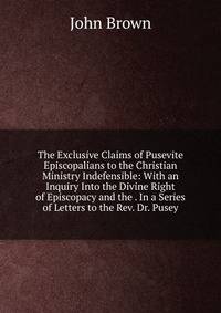 The Exclusive Claims of Pusevite Episcopalians to the Christian Ministry Indefensible: With an Inquiry Into the Divine Right of Episcopacy and the . In a Series of Letters to the Rev. Dr. Pusey