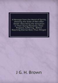 A Message from the World of Spirits, Shewing the State of Men After Death: Describing the Sensation in Their Dying Moments; Their Progress, Suffering, . Before Reaching Eternal Rest; Thus Mitigati