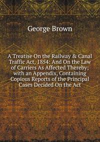 A Treatise On the Railway &amp; Canal Traffic Act, 1854: And On the Law of Carriers As Affected Thereby; with an Appendix, Containing Copious Reports of the Principal Cases Decided On the Act