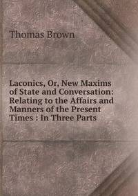 Laconics, Or, New Maxims of State and Conversation: Relating to the Affairs and Manners of the Present Times : In Three Parts