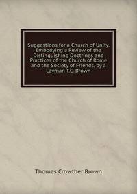 Suggestions for a Church of Unity, Embodying a Review of the Distinguishing Doctrines and Practices of the Church of Rome and the Society of Friends, by a Layman T.C. Brown.
