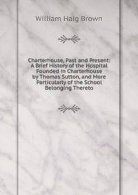 Charterhouse, Past and Present: A Brief History of the Hospital Founded in Charterhouse by Thomas Sutton, and More Particularly of the School Belonging Thereto