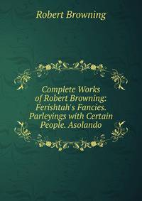 Complete Works of Robert Browning: Ferishtah's Fancies. Parleyings with Certain People. Asolando