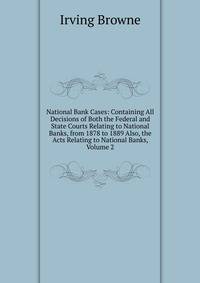 National Bank Cases: Containing All Decisions of Both the Federal and State Courts Relating to National Banks, from 1878 to 1889 Also, the Acts Relating to National Banks, Volume 2