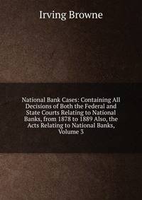 National Bank Cases: Containing All Decisions of Both the Federal and State Courts Relating to National Banks, from 1878 to 1889 Also, the Acts Relating to National Banks, Volume 3