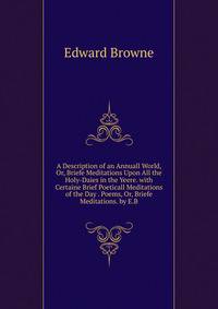A Description of an Annuall World, Or, Briefe Meditations Upon All the Holy-Daies in the Yeere. with Certaine Brief Poeticall Meditations of the Day . Poems, Or, Briefe Meditations. by E.B.