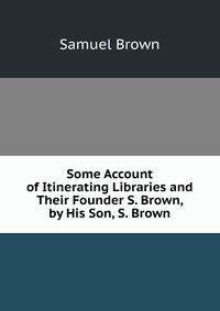 Some Account of Itinerating Libraries and Their Founder S. Brown, by His Son, S. Brown.