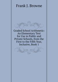Graded School Arithmetic: An Elementary Text for Use in Public and Private Schools, from the First to the Fifth Year, Inclusive, Book 1