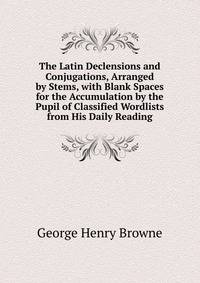 The Latin Declensions and Conjugations, Arranged by Stems, with Blank Spaces for the Accumulation by the Pupil of Classified Wordlists from His Daily Reading