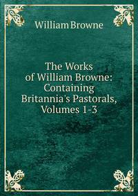 The Works of William Browne: Containing Britannia's Pastorals, Volumes 1-3