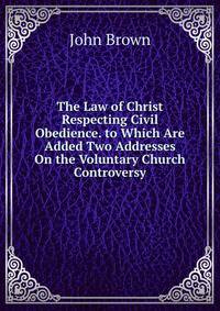 The Law of Christ Respecting Civil Obedience. to Which Are Added Two Addresses On the Voluntary Church Controversy