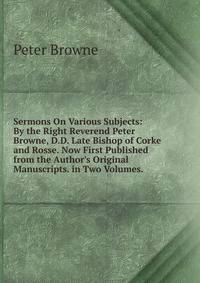 Sermons On Various Subjects: By the Right Reverend Peter Browne, D.D. Late Bishop of Corke and Rosse. Now First Published from the Author's Original Manuscripts. in Two Volumes. .