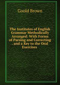 The Institutes of English Grammar Methodically Arranged: With Forms of Parsing and Correcting . and a Key to the Oral Exercises .