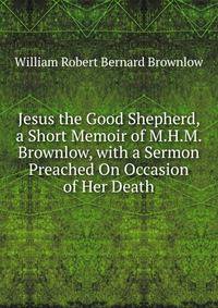 Jesus the Good Shepherd, a Short Memoir of M.H.M. Brownlow, with a Sermon Preached On Occasion of Her Death