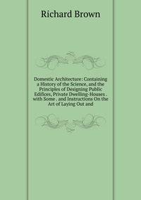 Domestic Architecture: Containing a History of the Science, and the Principles of Designing Public Edifices, Private Dwelling-Houses . with Some . and Instructions On the Art of Laying Out and
