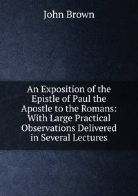 An Exposition of the Epistle of Paul the Apostle to the Romans: With Large Practical Observations Delivered in Several Lectures