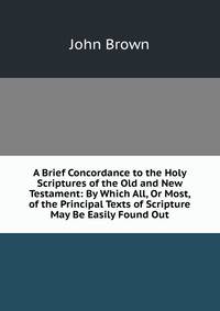 A Brief Concordance to the Holy Scriptures of the Old and New Testament: By Which All, Or Most, of the Principal Texts of Scripture May Be Easily Found Out