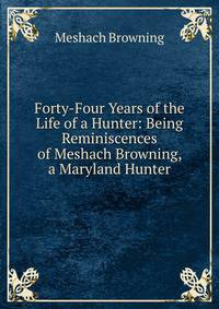 Forty-Four Years of the Life of a Hunter: Being Reminiscences of Meshach Browning, a Maryland Hunter