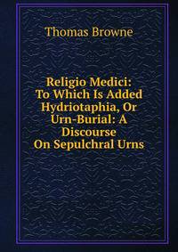 Religio Medici: To Which Is Added Hydriotaphia, Or Urn-Burial: A Discourse On Sepulchral Urns