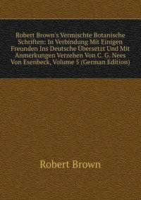 Robert Brown's Vermischte Botanische Schriften: In Verbindung Mit Einigen Freunden Ins Deutsche ?bersetzt Und Mit Anmerkungen Verzehen Von C. G. Nees Von Esenbeck, Volume 5 (German Edition)