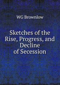 Sketches of the Rise, Progress, and Decline of Secession