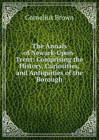 The Annals of Newark-Upon-Trent: Comprising the History, Curiosities, and Antiquities of the Borough