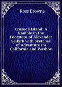 Crusoe's Island: A Ramble in the Footsteps of Alexander Seikirk with Sketches of Adventure Im California and Washoe