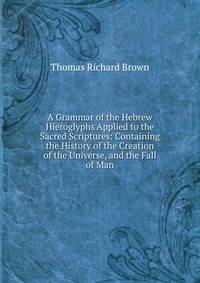 A Grammar of the Hebrew Hieroglyphs Applied to the Sacred Scriptures: Containing the History of the Creation of the Universe, and the Fall of Man