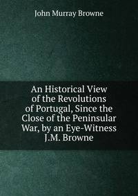 An Historical View of the Revolutions of Portugal, Since the Close of the Peninsular War, by an Eye-Witness J.M. Browne.