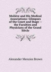 Moliere and His Medical Associations: Glimpses of the Court and Stage -- the Faculties and Physicians of the Grand Siecle