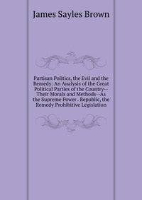 Partisan Politics, the Evil and the Remedy: An Analysis of the Great Political Parties of the Country--Their Morals and Methods--As the Supreme Power . Republic, the Remedy Prohibitive Legislation