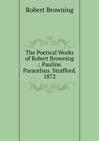 The Poetical Works of Robert Browning .: Pauline. Paracelsus. Strafford. 1872