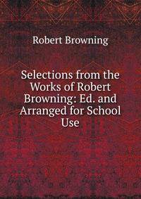 Selections from the Works of Robert Browning: Ed. and Arranged for School Use
