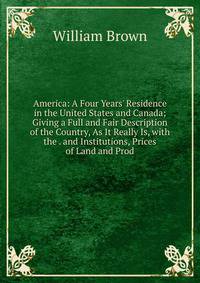 America: A Four Years' Residence in the United States and Canada; Giving a Full and Fair Description of the Country, As It Really Is, with the . and Institutions, Prices of Land and Prod