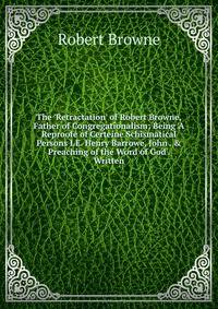 The 'Retractation' of Robert Browne, Father of Congregationalism: Being 'A Reproofe of Certeine Schismatical Persons I.E. Henry Barrowe, John . &amp; Preaching of the Word of God'. Written